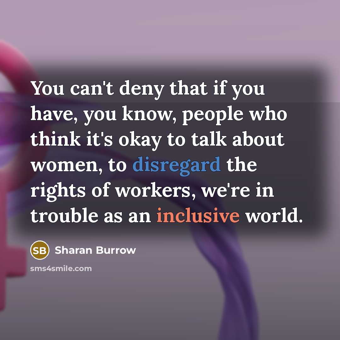 “You can't deny that if you have, you know, people who think it's okay to talk about women, to disregard the rights of workers, we're in trouble as an inclusive world.” quote by Sharan Burrow