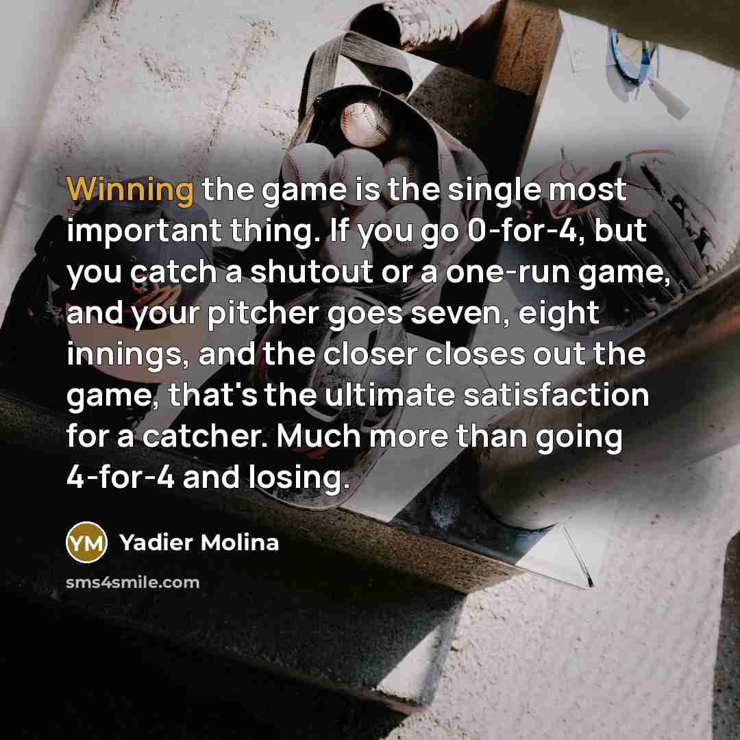 “Winning the game is the single most important thing. If you go 0-for-4, but you catch a shutout or a one-run game, and your pitcher goes seven, eight innings, and the closer closes out the game, that's the ultimate satisfaction for a catcher. Much more than going 4-for-4 and losing.” quote by Yadier Molina