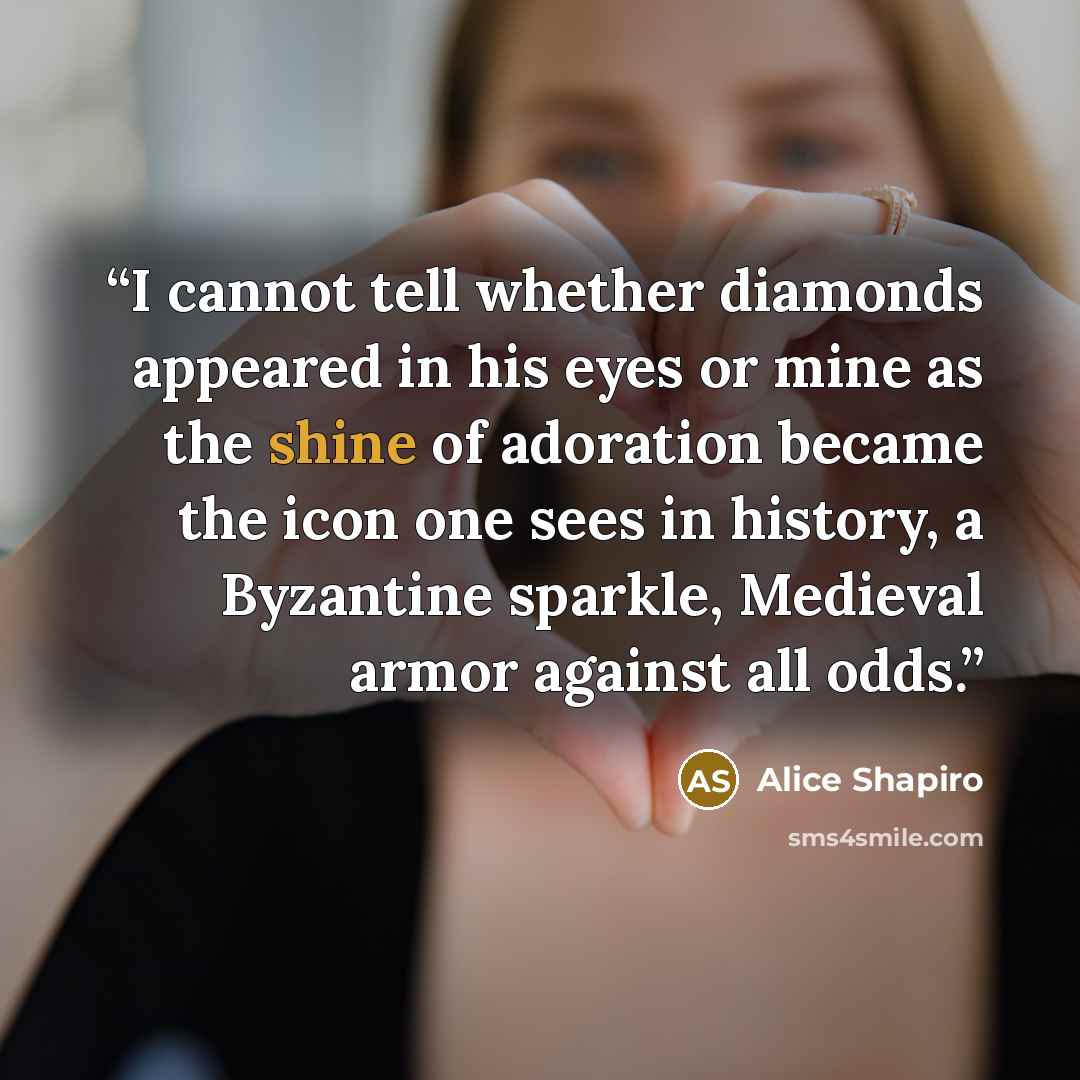 “I cannot tell whether diamonds appeared in his eyes or mine as the shine of adoration became the icon one sees in history, a Byzantine sparkle, Medieval armor against all odds.” quote by Alice Shapiro