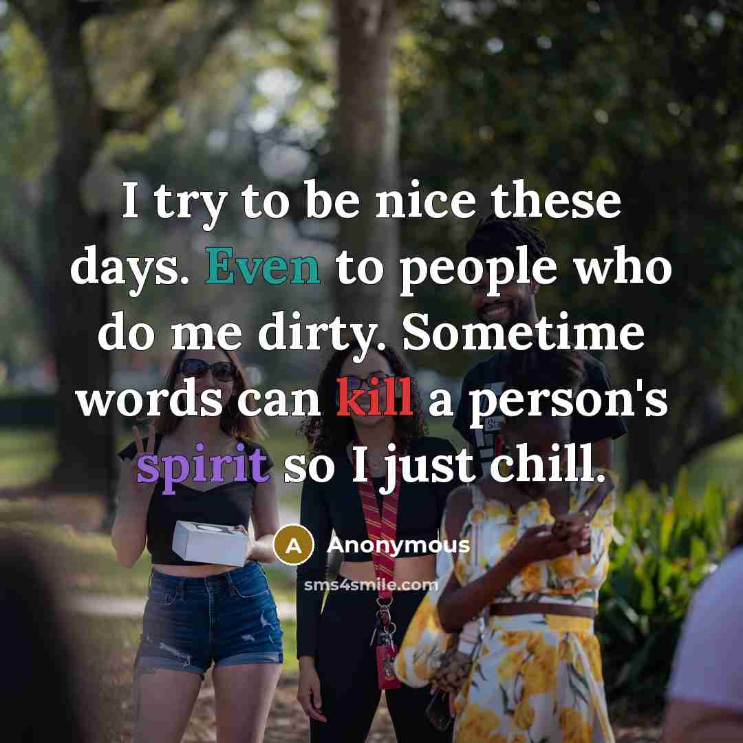 “I try to be nice these days. Even to people who do me dirty. Sometime words can kill a person's spirit so I just chill.” quote by Anonymous