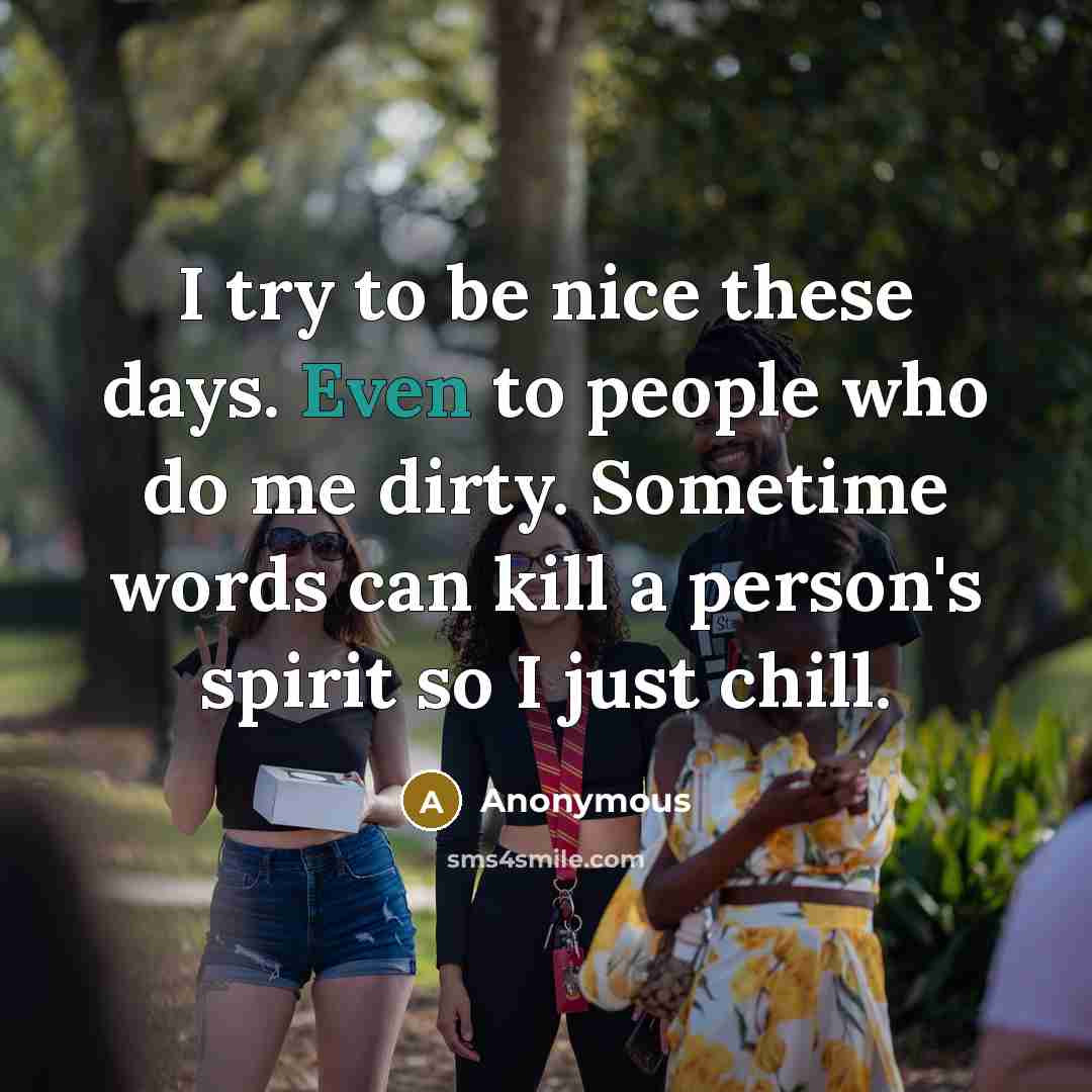 “I try to be nice these days. Even to people who do me dirty. Sometime words can kill a person's spirit so I just chill.” quote by Anonymous