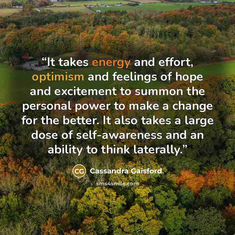 “It takes energy and effort, optimism and feelings of hope and excitement to summon the personal power to make a change for the better. It also takes a large dose of self-awareness and an ability to think laterally.” quote by Cassandra Gaisford