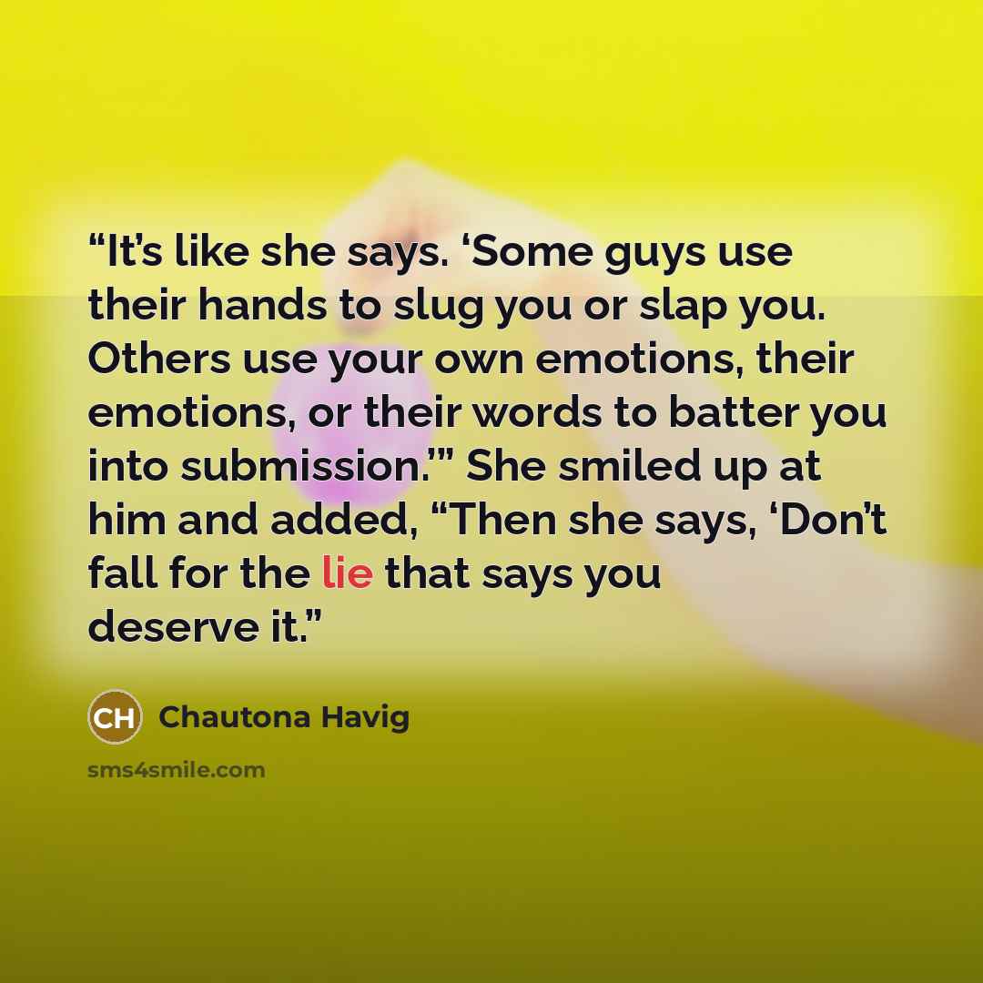 “It’s like she says. ‘Some guys use their hands to slug you or slap you. Others use your own emotions, their emotions, or their words to batter you into submission.’” She smiled up at him and added, “Then she says, ‘Don’t fall for the lie that says you deserve it.” quote by Chautona Havig