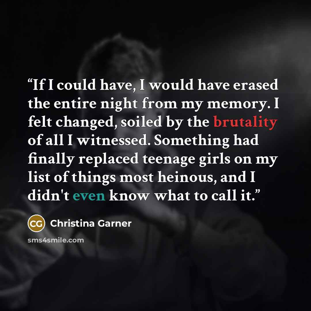 “If I could have, I would have erased the entire night from my memory. I felt changed, soiled by the brutality of all I witnessed. Something had finally replaced teenage girls on my list of things most heinous, and I didn't even know what to call it.” quote by Christina Garner
