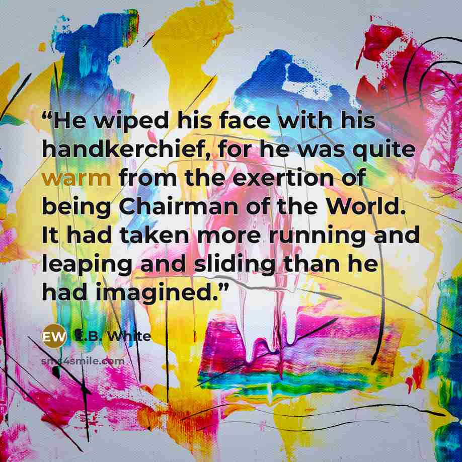 “He wiped his face with his handkerchief, for he was quite warm from the exertion of being Chairman of the World. It had taken more running and leaping and sliding than he had imagined.” quote by E.B. White