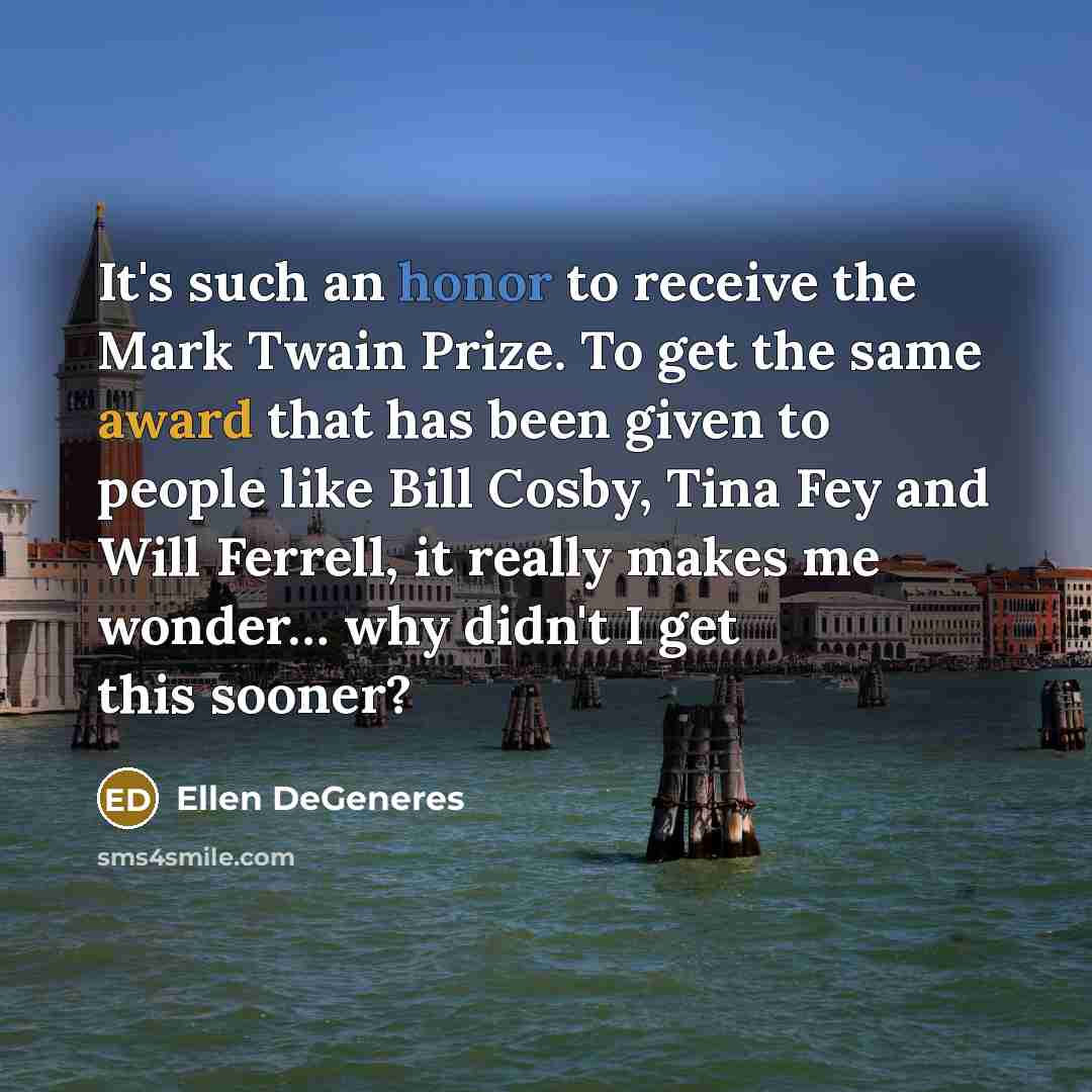 “It's such an honor to receive the Mark Twain Prize. To get the same award that has been given to people like Bill Cosby, Tina Fey and Will Ferrell, it really makes me wonder… why didn't I get this sooner?” quote by Ellen DeGeneres