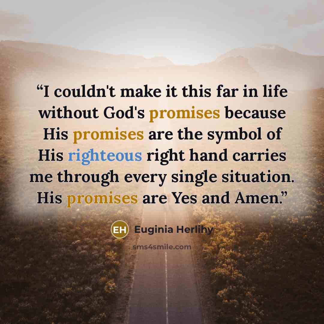 “I couldn't make it this far in life without God's promises because His promises are the symbol of His righteous right hand carries me through every single situation. His promises are Yes and Amen.” quote by Euginia Herlihy