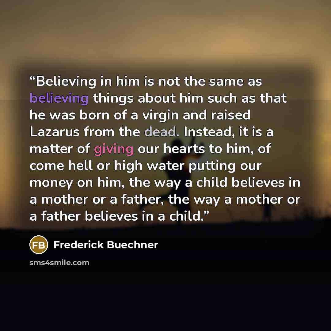 “Believing in him is not the same as believing things about him such as that he was born of a virgin and raised Lazarus from the dead. Instead, it is a matter of giving our hearts to him, of come hell or high water putting our money on him, the way a child believes in a mother or a father, the way…” quote by Frederick Buechner