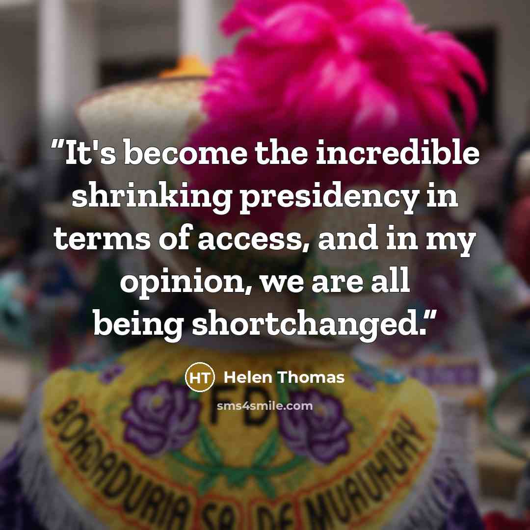 “It's become the incredible shrinking presidency in terms of access, and in my opinion, we are all being shortchanged.” quote by Helen Thomas