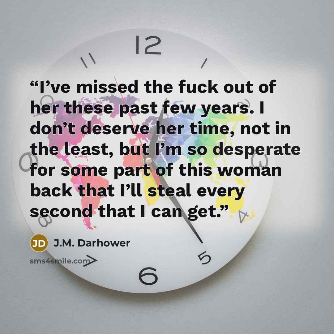 “I’ve missed the fuck out of her these past few years. I don’t deserve her time, not in the least, but I’m so desperate for some part of this woman back that I’ll steal every second that I can get.” quote by J.M. Darhower