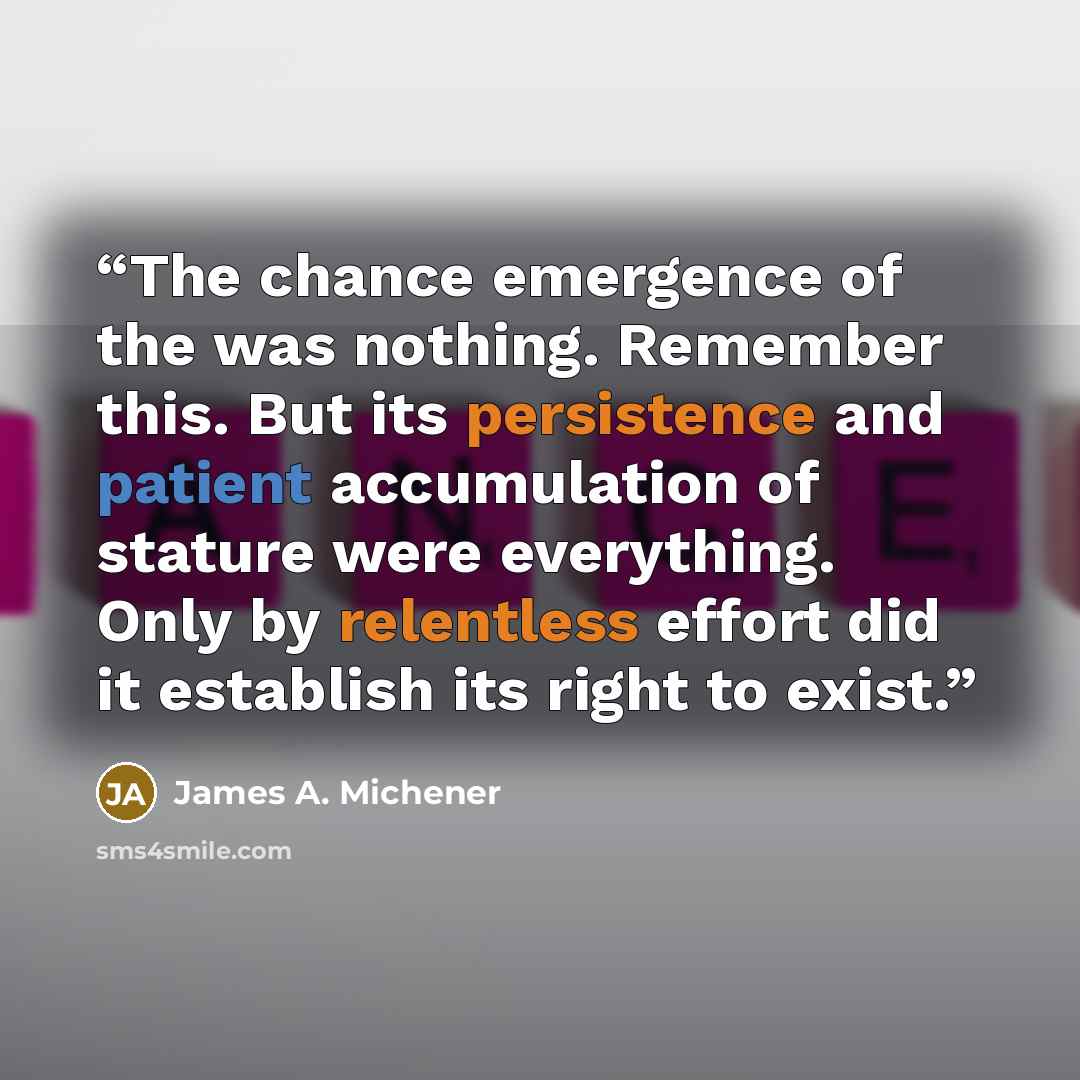 “The chance emergence of the was nothing. Remember this. But its persistence and patient accumulation of stature were everything. Only by relentless effort did it establish its right to exist.” quote by James A. Michener