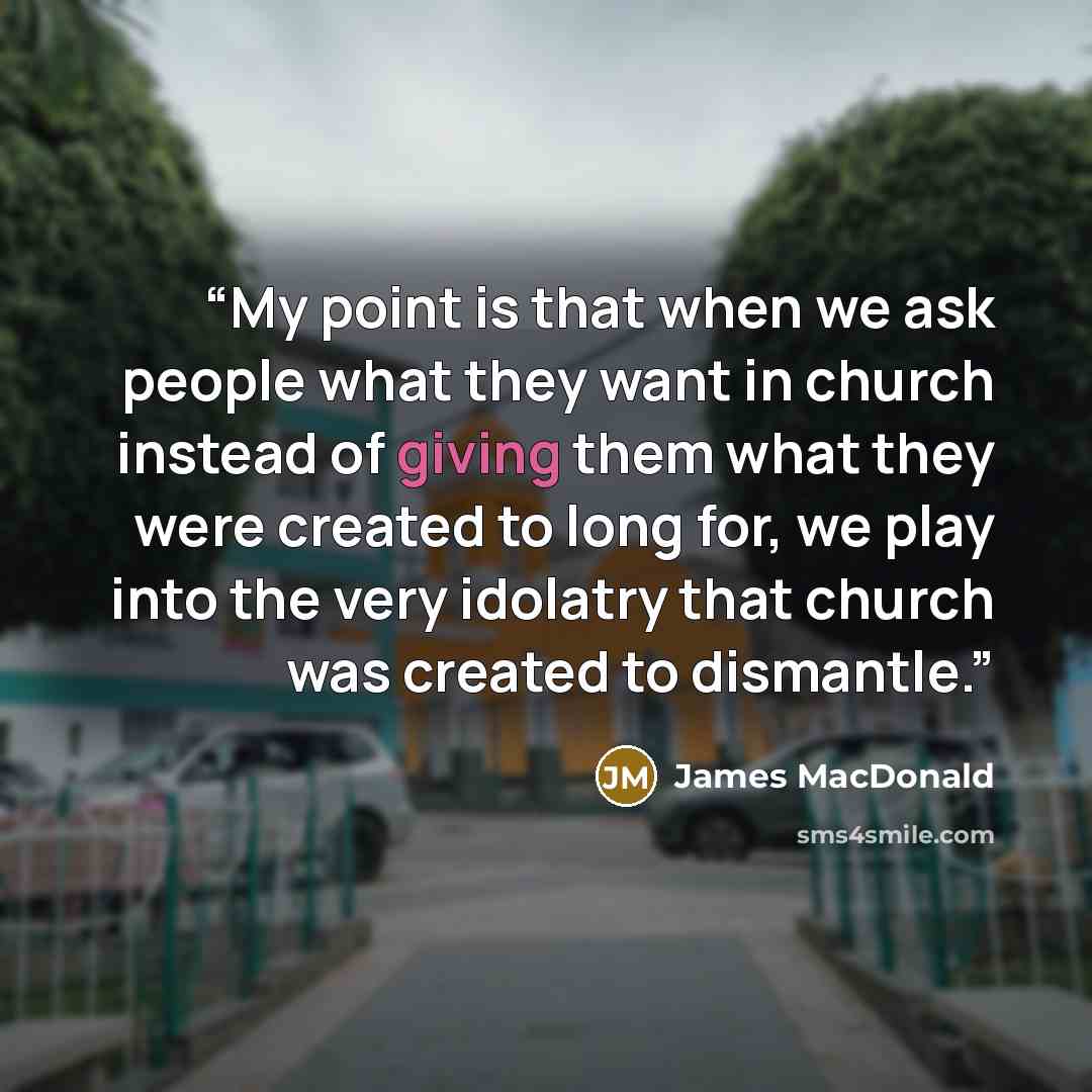 “My point is that when we ask people what they want in church instead of giving them what they were created to long for, we play into the very idolatry that church was created to dismantle.” quote by James MacDonald