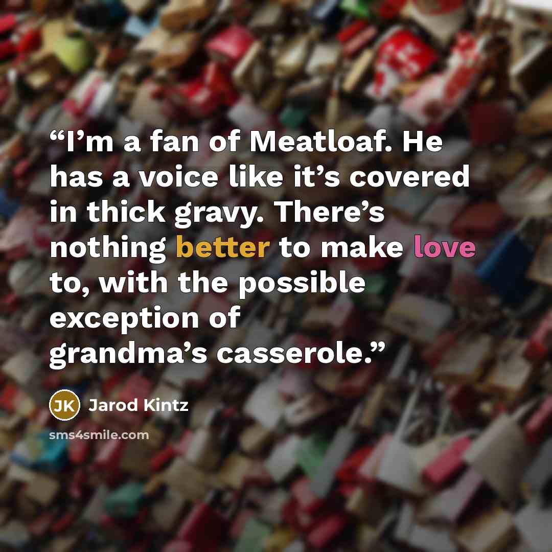 “I’m a fan of Meatloaf. He has a voice like it’s covered in thick gravy. There’s nothing better to make love to, with the possible exception of grandma’s casserole.” quote by Jarod Kintz