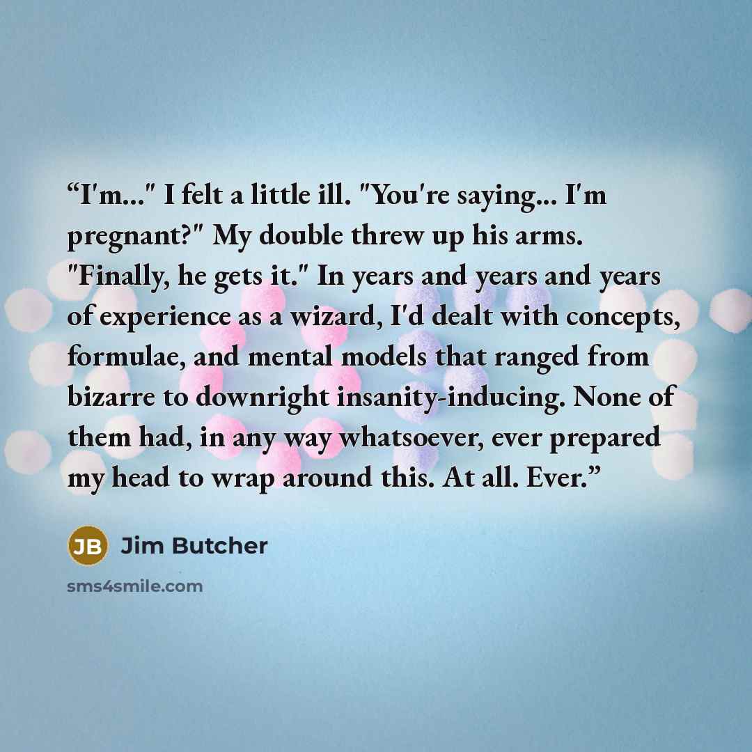 “I'm..." I felt a little ill. "You're saying... I'm pregnant?" My double threw up his arms. "Finally, he gets it." In years and years and years of experience as a wizard, I'd dealt with concepts, formulae, and mental models that ranged from bizarre to downright insanity-inducing. None of them had…” quote by Jim Butcher