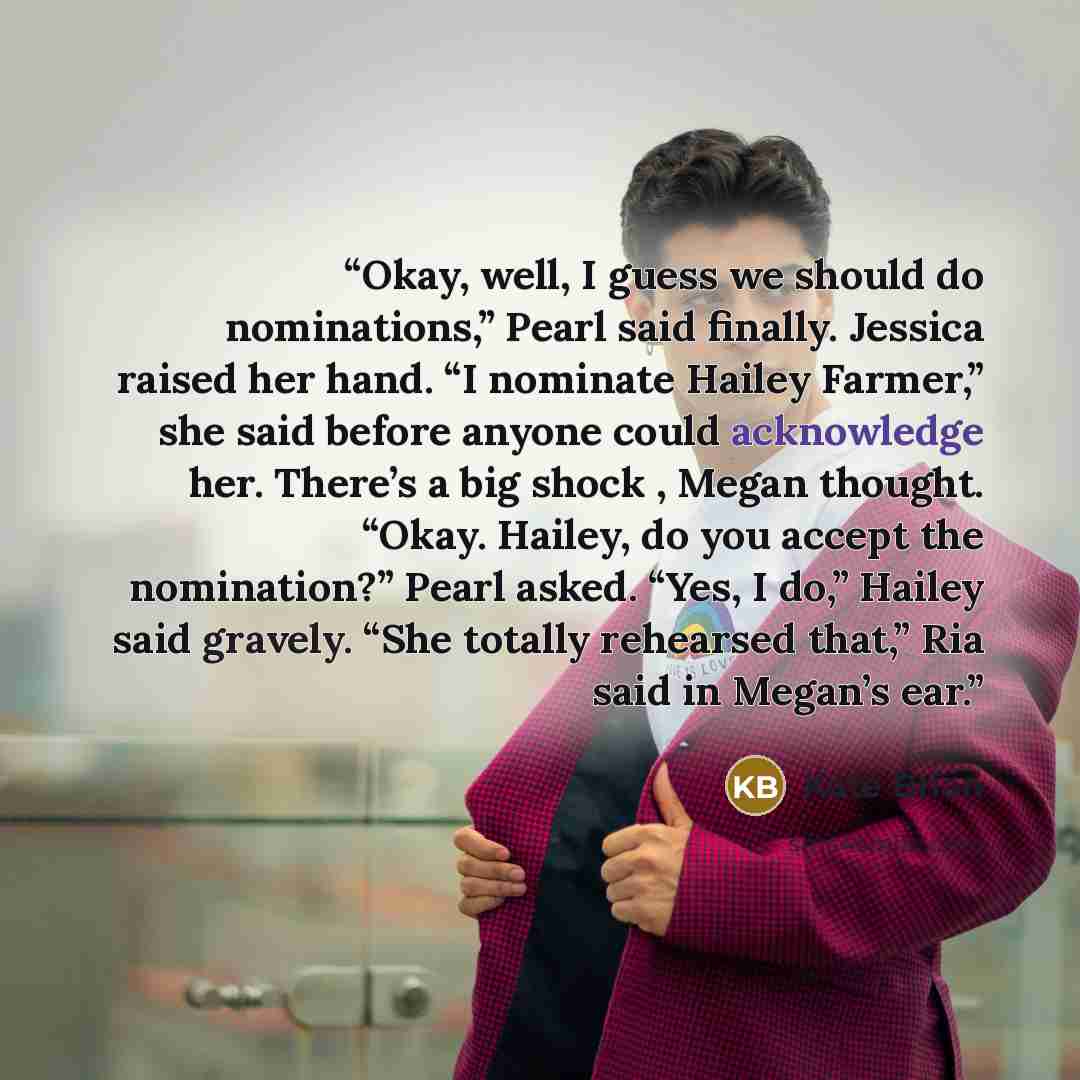 “Okay, well, I guess we should do nominations,” Pearl said finally. Jessica raised her hand. “I nominate Hailey Farmer,” she said before anyone could acknowledge her. There’s a big shock , Megan thought. “Okay. Hailey, do you accept the nomination?” Pearl asked. “Yes, I do,” Hailey said gravely…” quote by Kate Brian
