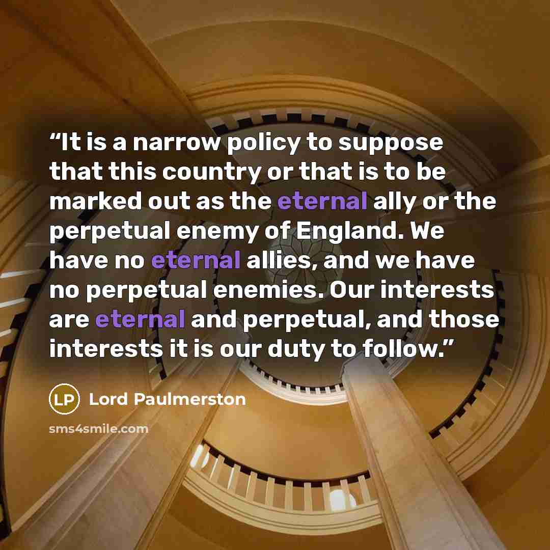 “It is a narrow policy to suppose that this country or that is to be marked out as the eternal ally or the perpetual enemy of England. We have no eternal allies, and we have no perpetual enemies. Our interests are eternal and perpetual, and those interests it is our duty to follow.” quote by Lord Paulmerston
