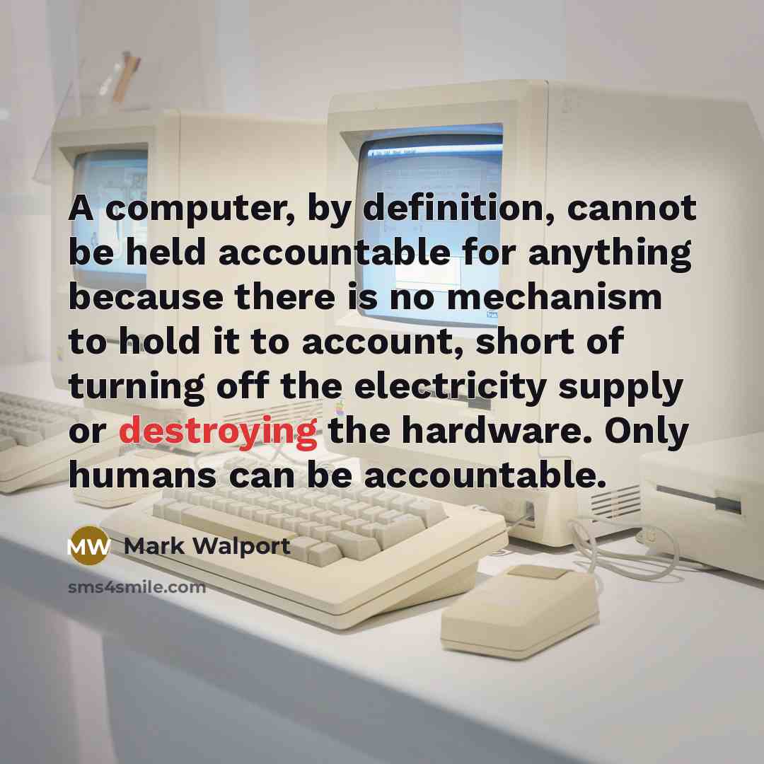 “A computer, by definition, cannot be held accountable for anything because there is no mechanism to hold it to account, short of turning off the electricity supply or destroying the hardware. Only humans can be accountable.” quote by Mark Walport
