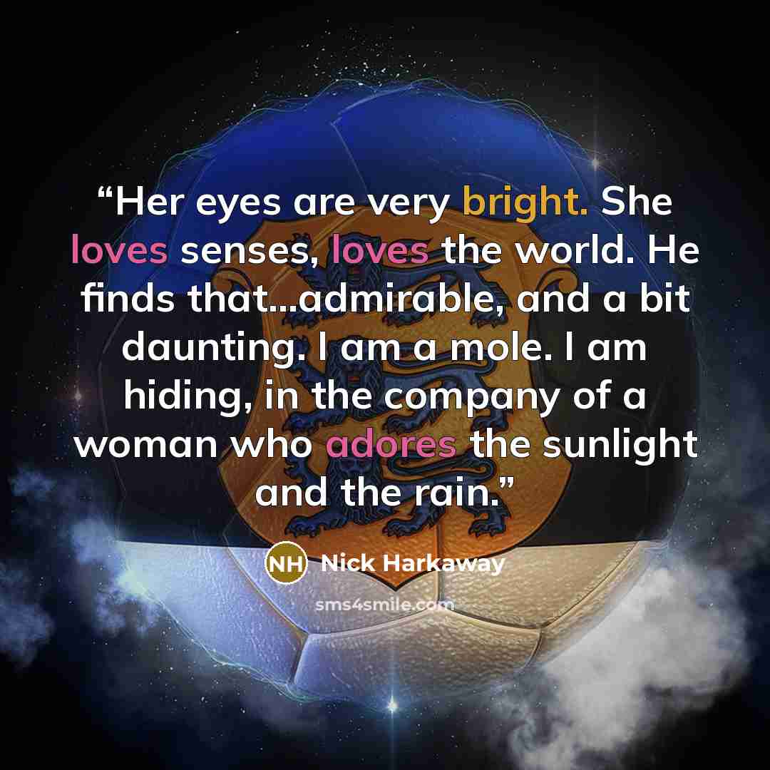 “Her eyes are very bright. She loves senses, loves the world. He finds that…admirable, and a bit daunting. I am a mole. I am hiding, in the company of a woman who adores the sunlight and the rain.” quote by Nick Harkaway