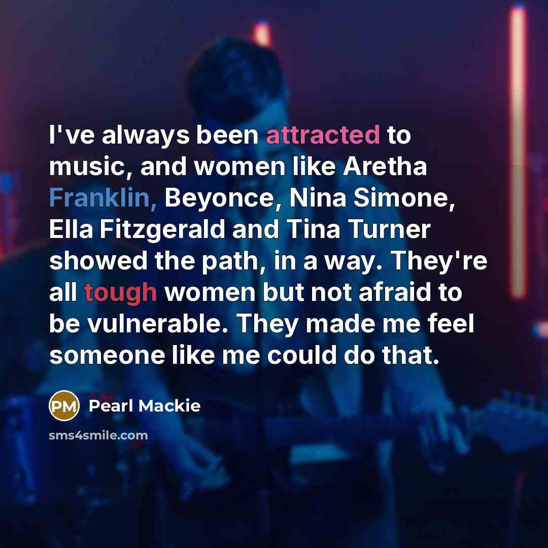 “I've always been attracted to music, and women like Aretha Franklin, Beyonce, Nina Simone, Ella Fitzgerald and Tina Turner showed the path, in a way. They're all tough women but not afraid to be vulnerable. They made me feel someone like me could do that.” quote by Pearl Mackie