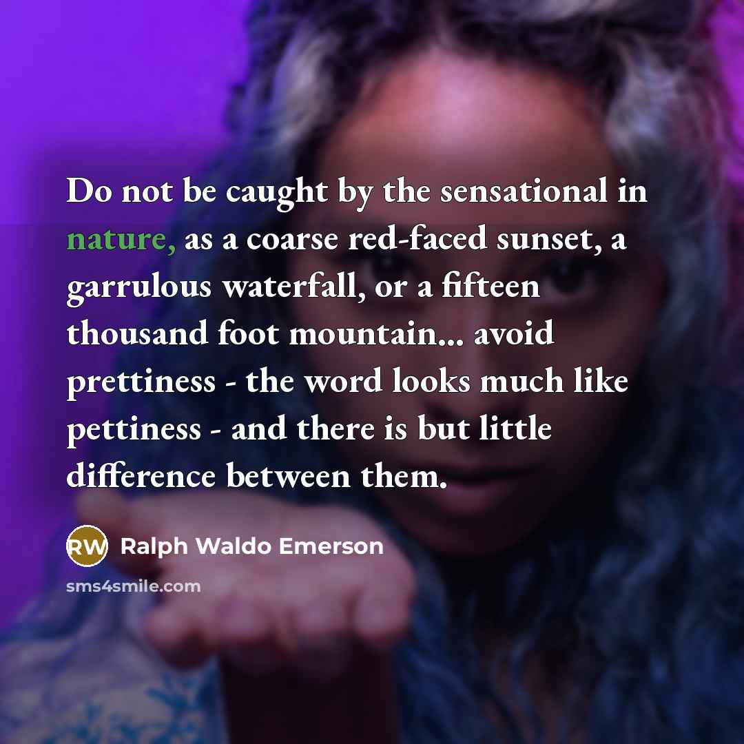 “Do not be caught by the sensational in nature, as a coarse red-faced sunset, a garrulous waterfall, or a fifteen thousand foot mountain... avoid prettiness - the word looks much like pettiness - and there is but little difference between them.” quote by Ralph Waldo Emerson