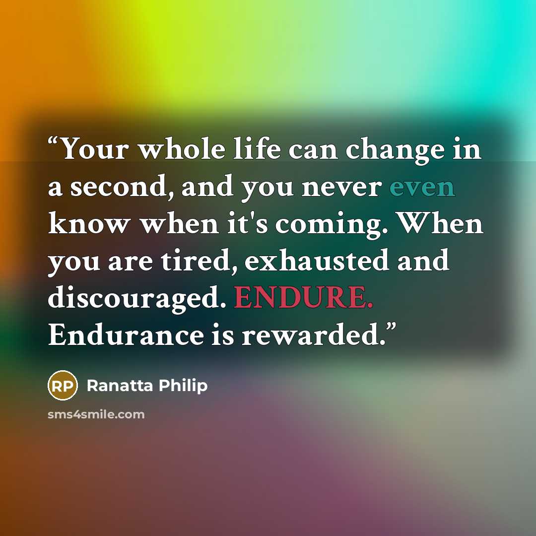 “Your whole life can change in a second, and you never even know when it's coming. When you are tired, exhausted and discouraged. ENDURE. Endurance is rewarded.” quote by Ranatta Philip