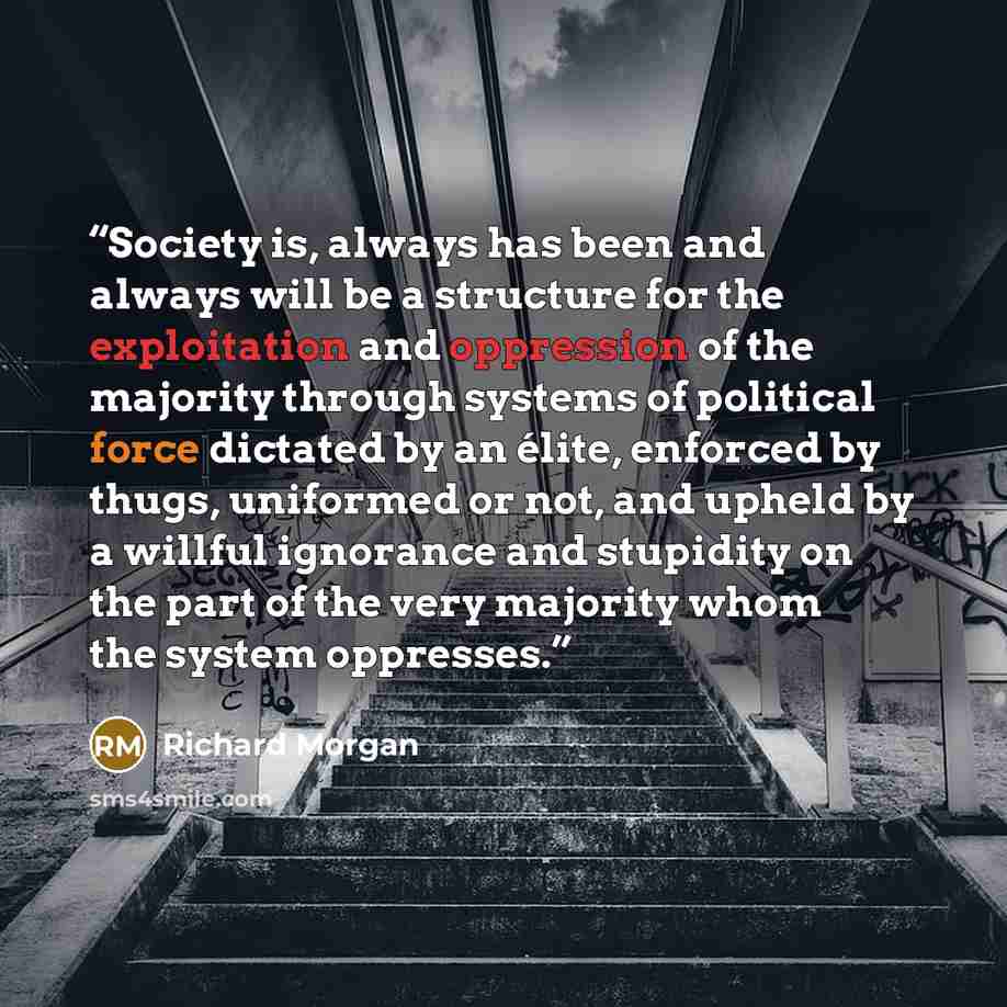 “Society is, always has been and always will be a structure for the exploitation and oppression of the majority through systems of political force dictated by an élite, enforced by thugs, uniformed or not, and upheld by a willful ignorance and stupidity on the part of the very majority whom the…” quote by Richard Morgan