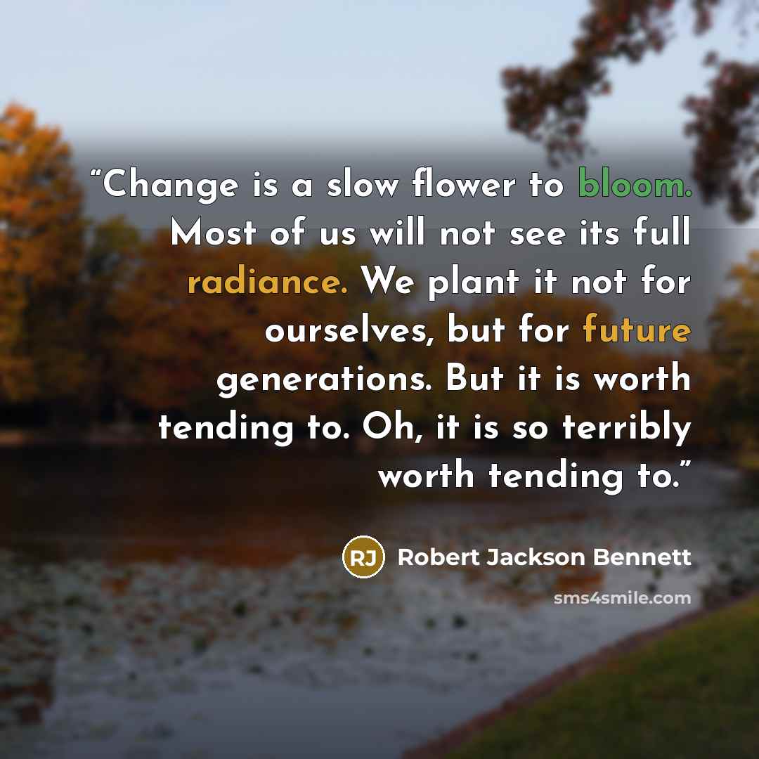 “Change is a slow flower to bloom. Most of us will not see its full radiance. We plant it not for ourselves, but for future generations. But it is worth tending to. Oh, it is so terribly worth tending to.” quote by Robert Jackson Bennett