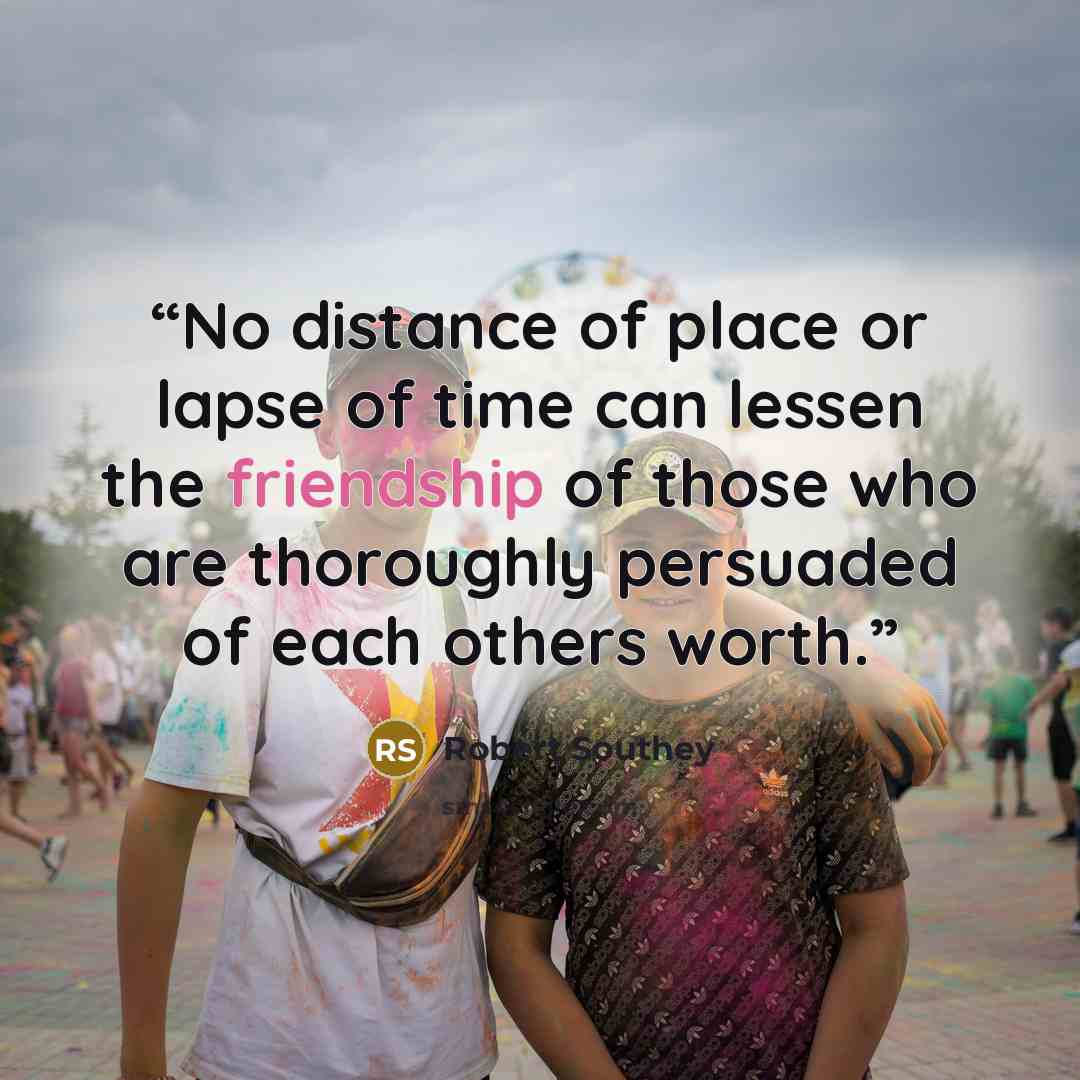 “No distance of place or lapse of time can lessen the friendship of those who are thoroughly persuaded of each others worth.” quote by Robert Southey