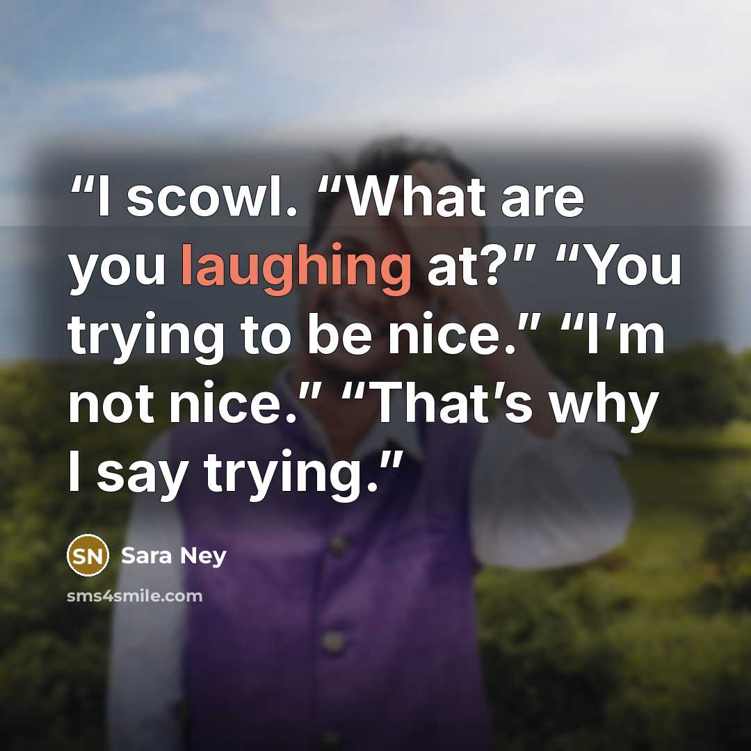 “I scowl. “What are you laughing at?” “You trying to be nice.” “I’m not nice.” “That’s why I say trying.” quote by Sara Ney