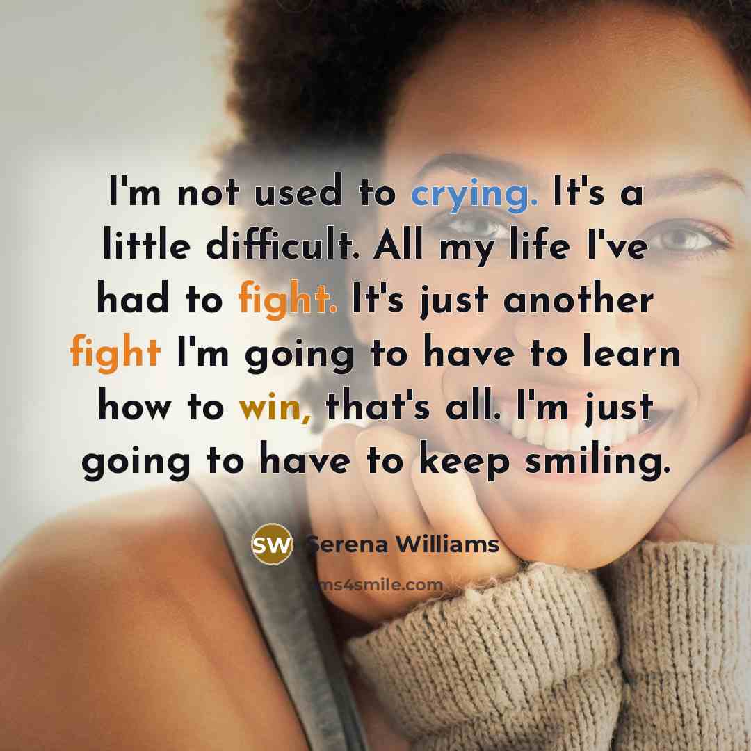 “I'm not used to crying. It's a little difficult. All my life I've had to fight. It's just another fight I'm going to have to learn how to win, that's all. I'm just going to have to keep smiling.” quote by Serena Williams