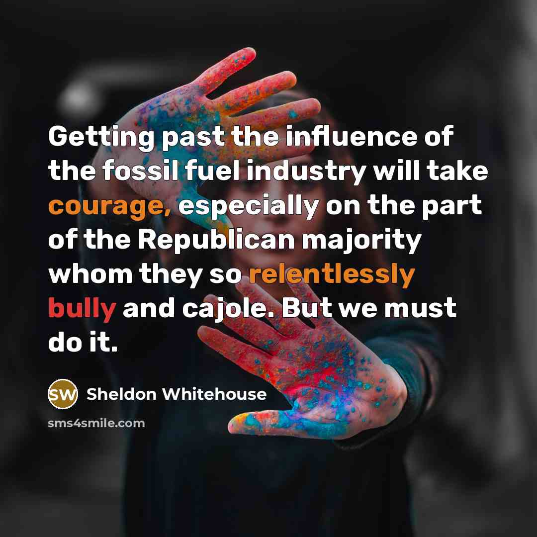 “Getting past the influence of the fossil fuel industry will take courage, especially on the part of the Republican majority whom they so relentlessly bully and cajole. But we must do it.” quote by Sheldon Whitehouse
