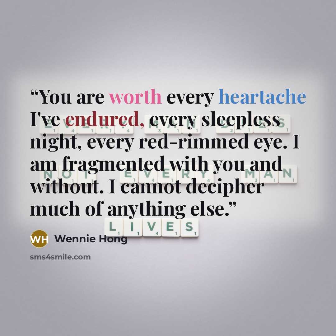 “You are worth every heartache I've endured, every sleepless night, every red-rimmed eye. I am fragmented with you and without. I cannot decipher much of anything else.” quote by Wennie Hong