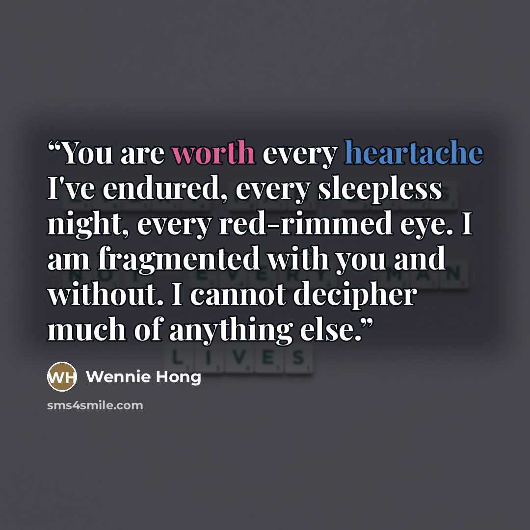 “You are worth every heartache I've endured, every sleepless night, every red-rimmed eye. I am fragmented with you and without. I cannot decipher much of anything else.” quote by Wennie Hong