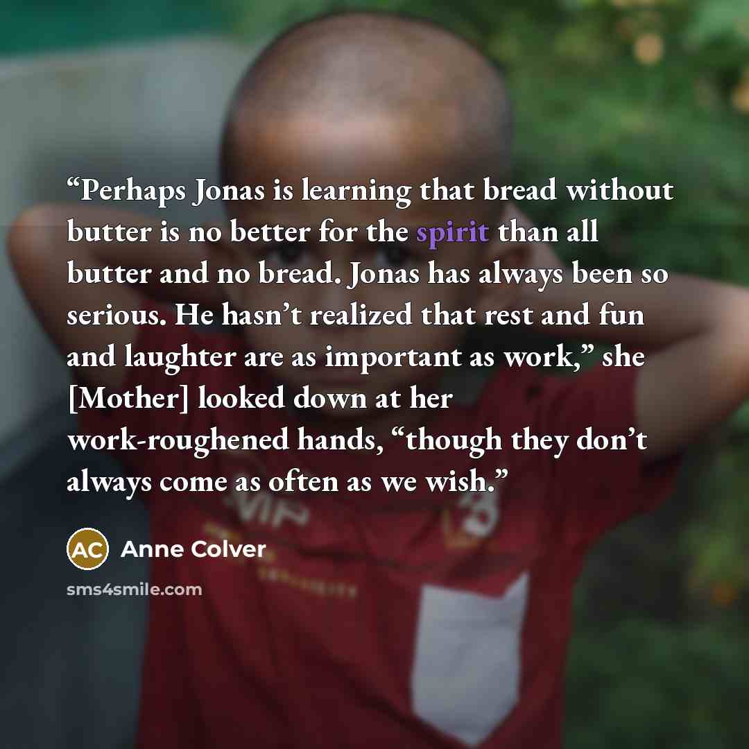 “Perhaps Jonas is learning that bread without butter is no better for the spirit than all butter and no bread. Jonas has always been so serious. He hasn’t realized that rest and fun and laughter are as important as work,” she [Mother] looked down at her work-roughened hands, “though they don’t…” quote by Anne Colver