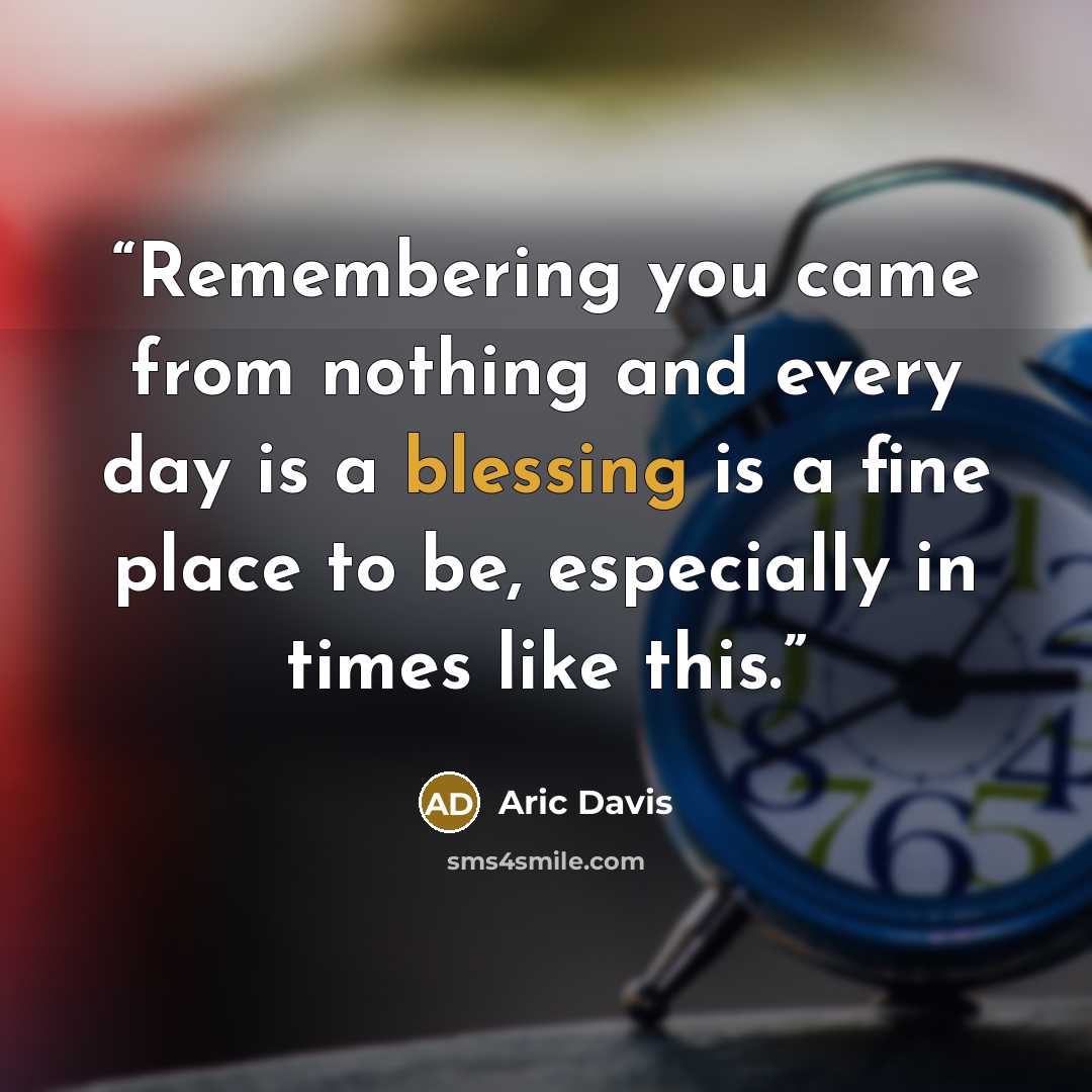 “Remembering you came from nothing and every day is a blessing is a fine place to be, especially in times like this.” quote by Aric Davis