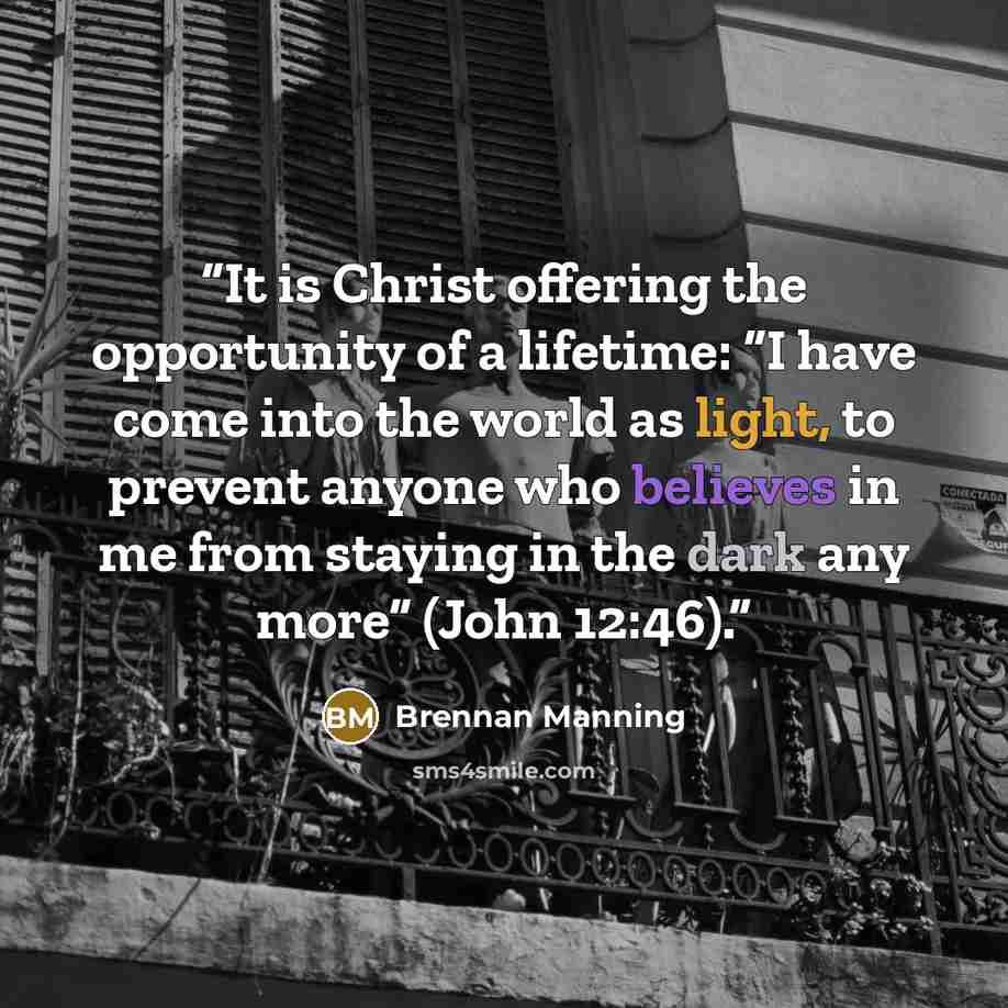 “It is Christ offering the opportunity of a lifetime: “I have come into the world as light, to prevent anyone who believes in me from staying in the dark any more” (John 12:46).” quote by Brennan Manning