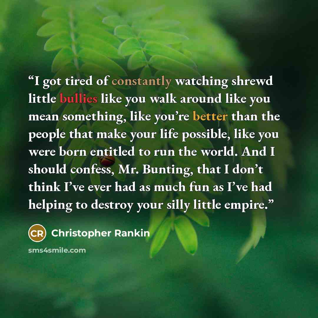 “I got tired of constantly watching shrewd little bullies like you walk around like you mean something, like you’re better than the people that make your life possible, like you were born entitled to run the world. And I should confess, Mr. Bunting, that I don’t think I’ve ever had as much fun as…” quote by Christopher Rankin