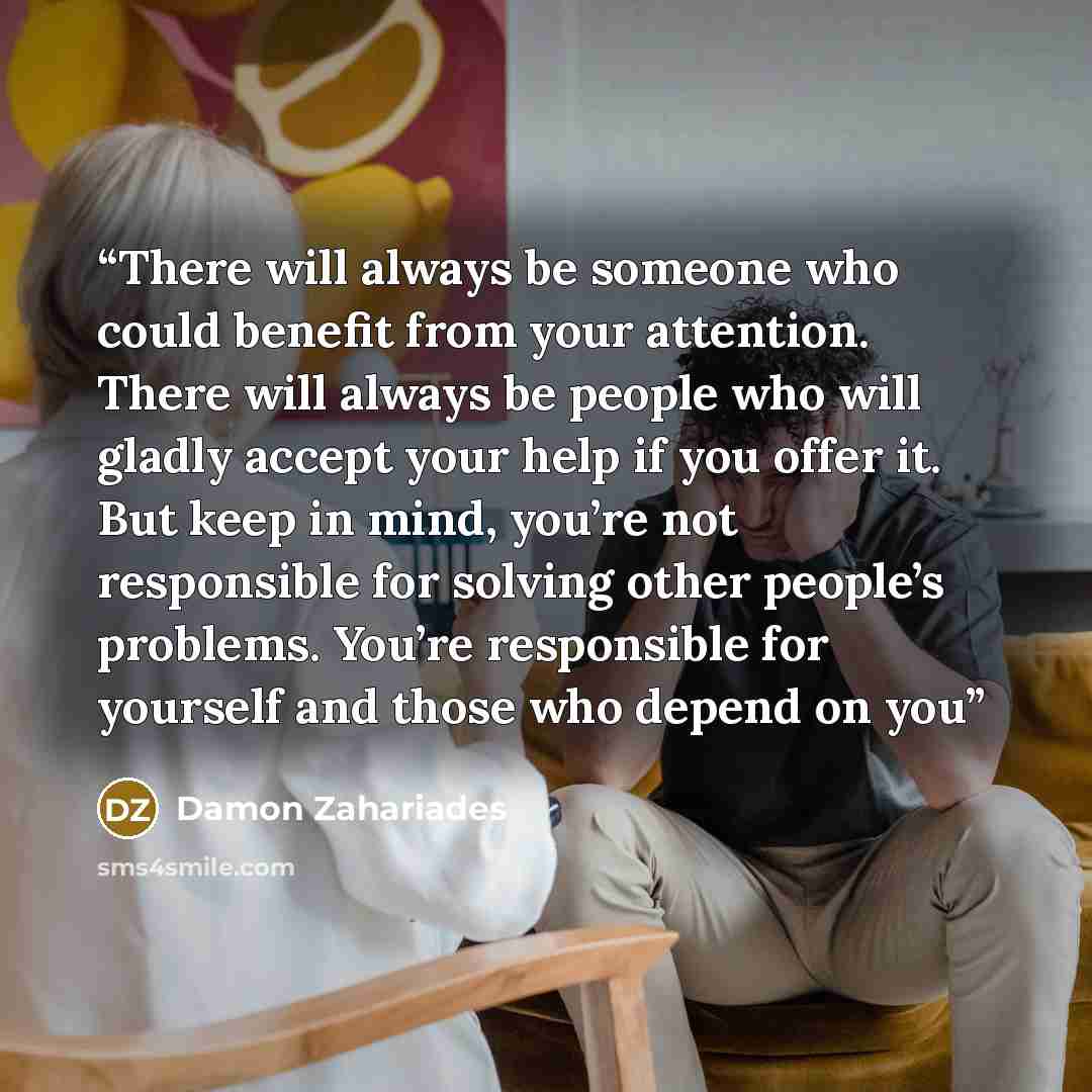 “There will always be someone who could benefit from your attention. There will always be people who will gladly accept your help if you offer it. But keep in mind, you’re not responsible for solving other people’s problems. You’re responsible for yourself and those who depend on you” quote by Damon Zahariades