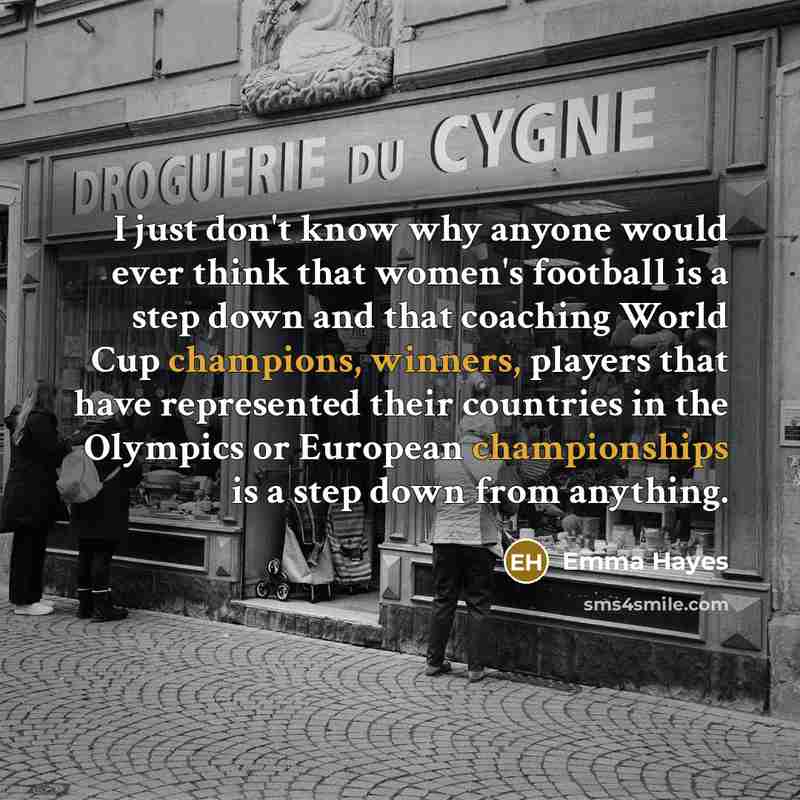 “I just don't know why anyone would ever think that women's football is a step down and that coaching World Cup champions, winners, players that have represented their countries in the Olympics or European championships is a step down from anything.” quote by Emma Hayes