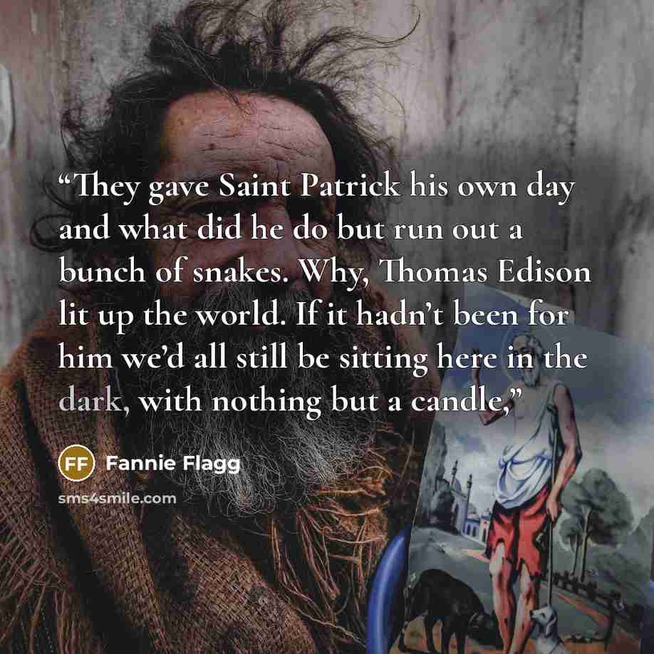 “They gave Saint Patrick his own day and what did he do but run out a bunch of snakes. Why, Thomas Edison lit up the world. If it hadn’t been for him we’d all still be sitting here in the dark, with nothing but a candle,” quote by Fannie Flagg