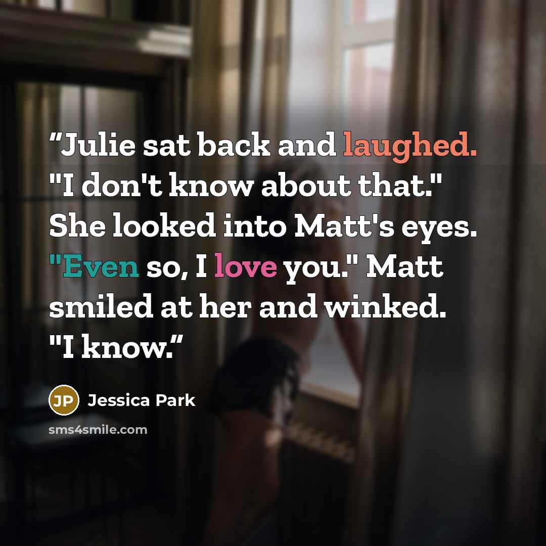“Julie sat back and laughed. "I don't know about that." She looked into Matt's eyes. "Even so, I love you." Matt smiled at her and winked. "I know.” quote by Jessica Park