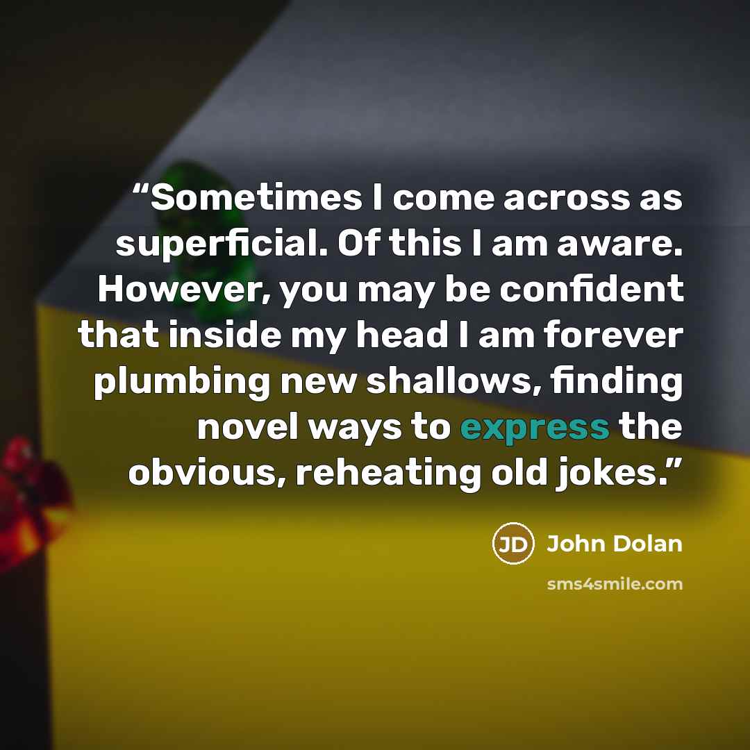 “Sometimes I come across as superficial. Of this I am aware. However, you may be confident that inside my head I am forever plumbing new shallows, finding novel ways to express the obvious, reheating old jokes.” quote by John Dolan
