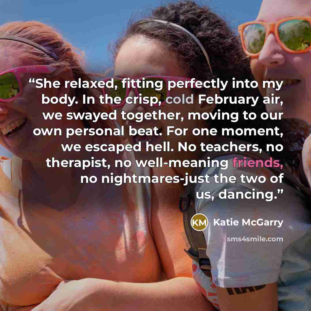 “She relaxed, fitting perfectly into my body. In the crisp, cold February air, we swayed together, moving to our own personal beat. For one moment, we escaped hell. No teachers, no therapist, no well-meaning friends, no nightmares-just the two of us, dancing.” quote by Katie McGarry