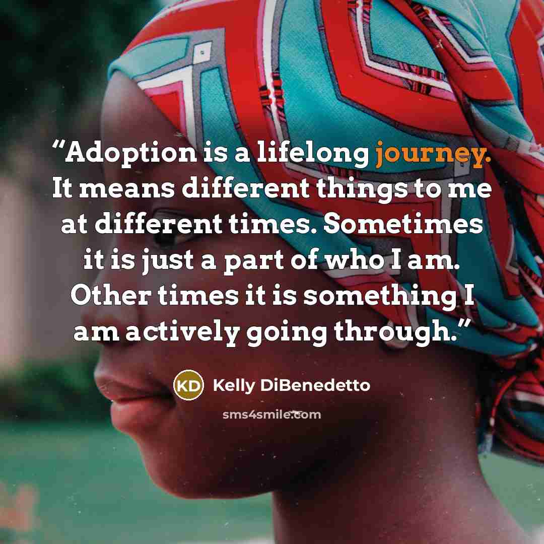 “Adoption is a lifelong journey. It means different things to me at different times. Sometimes it is just a part of who I am. Other times it is something I am actively going through.” quote by Kelly DiBenedetto