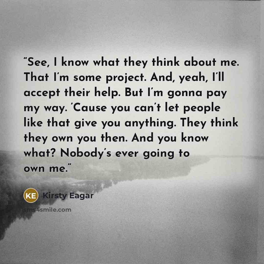 “See, I know what they think about me. That I’m some project. And, yeah, I’ll accept their help. But I’m gonna pay my way. ’Cause you can’t let people like that give you anything. They think they own you then. And you know what? Nobody’s ever going to own me.” quote by Kirsty Eagar
