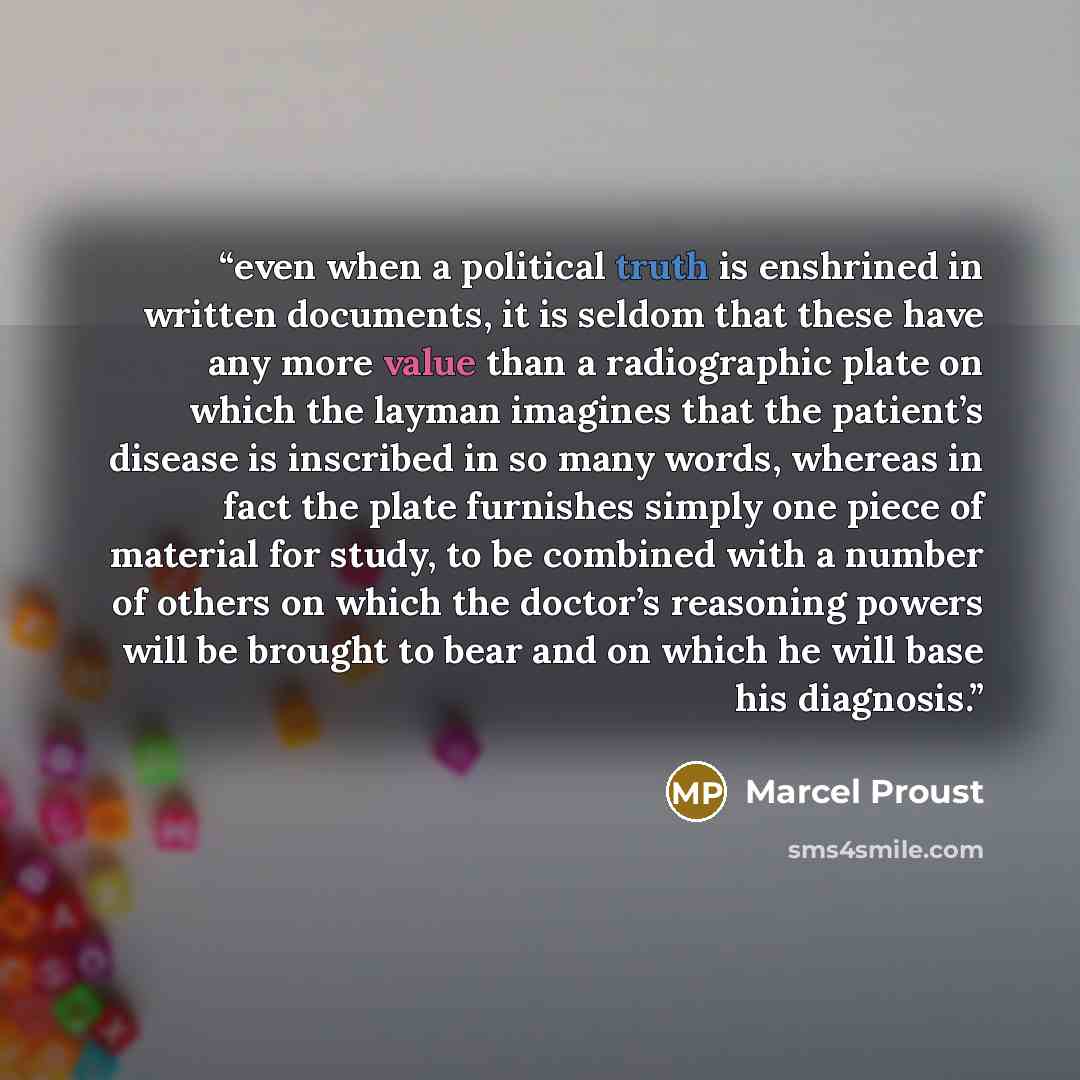 “even when a political truth is enshrined in written documents, it is seldom that these have any more value than a radiographic plate on which the layman imagines that the patient’s disease is inscribed in so many words, whereas in fact the plate furnishes simply one piece of material for study, to…” quote by Marcel Proust