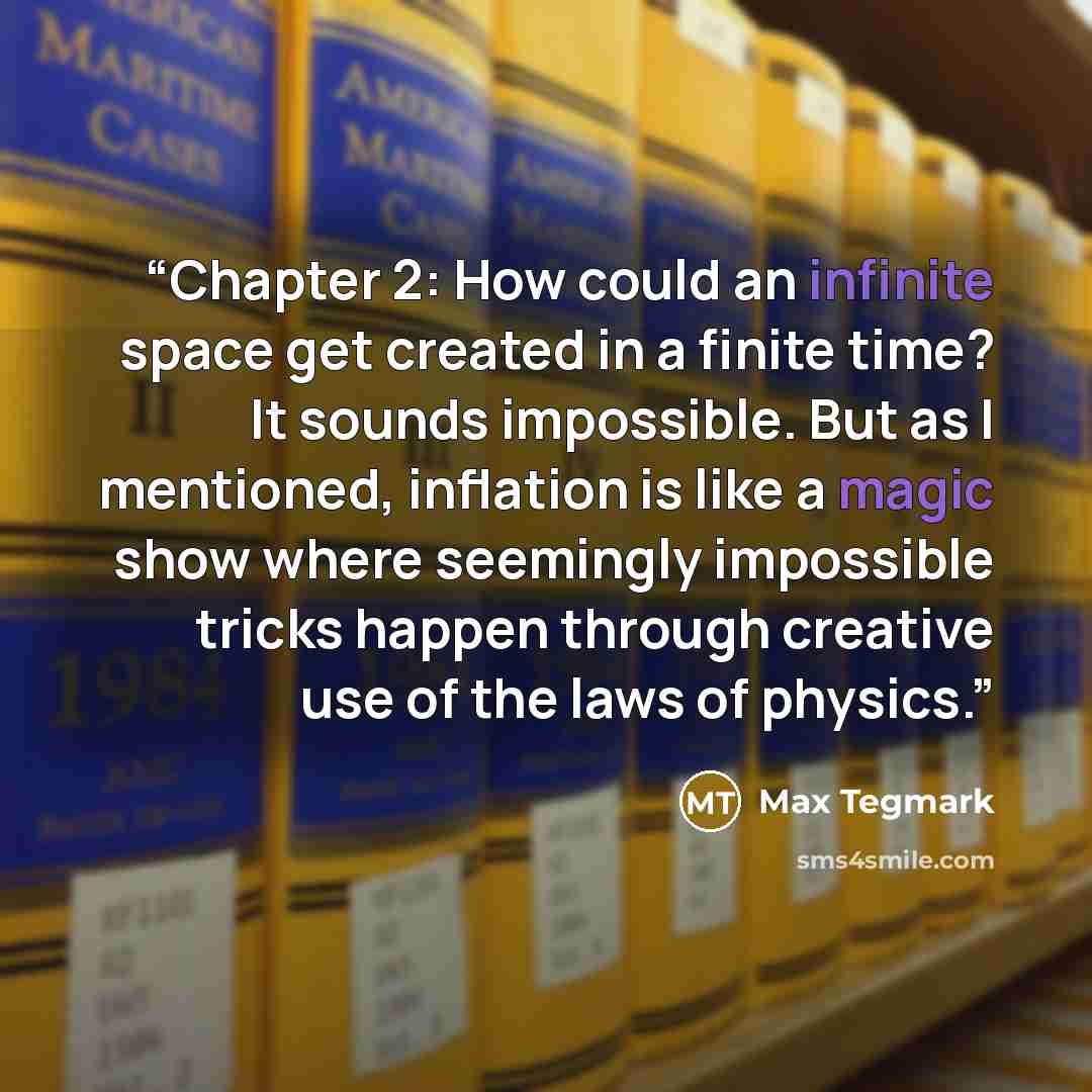“Chapter 2: How could an infinite space get created in a finite time? It sounds impossible. But as I mentioned, inflation is like a magic show where seemingly impossible tricks happen through creative use of the laws of physics.” quote by Max Tegmark