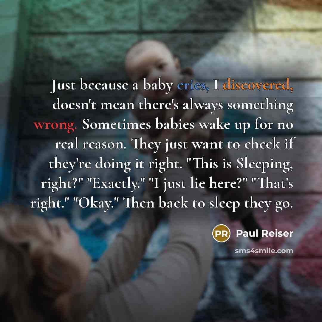“Just because a baby cries, I discovered, doesn't mean there's always something wrong. Sometimes babies wake up for no real reason. They just want to check if they're doing it right. "This is Sleeping, right?" "Exactly." "I just lie here?" "That's right." "Okay." Then back to sleep they go.” quote by Paul Reiser