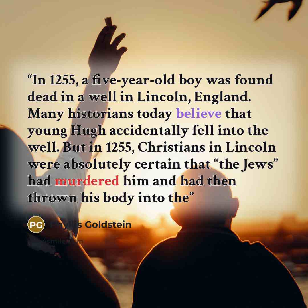 “In 1255, a five-year-old boy was found dead in a well in Lincoln, England. Many historians today believe that young Hugh accidentally fell into the well. But in 1255, Christians in Lincoln were absolutely certain that “the Jews” had murdered him and had then thrown his body into the” quote by Phyllis Goldstein
