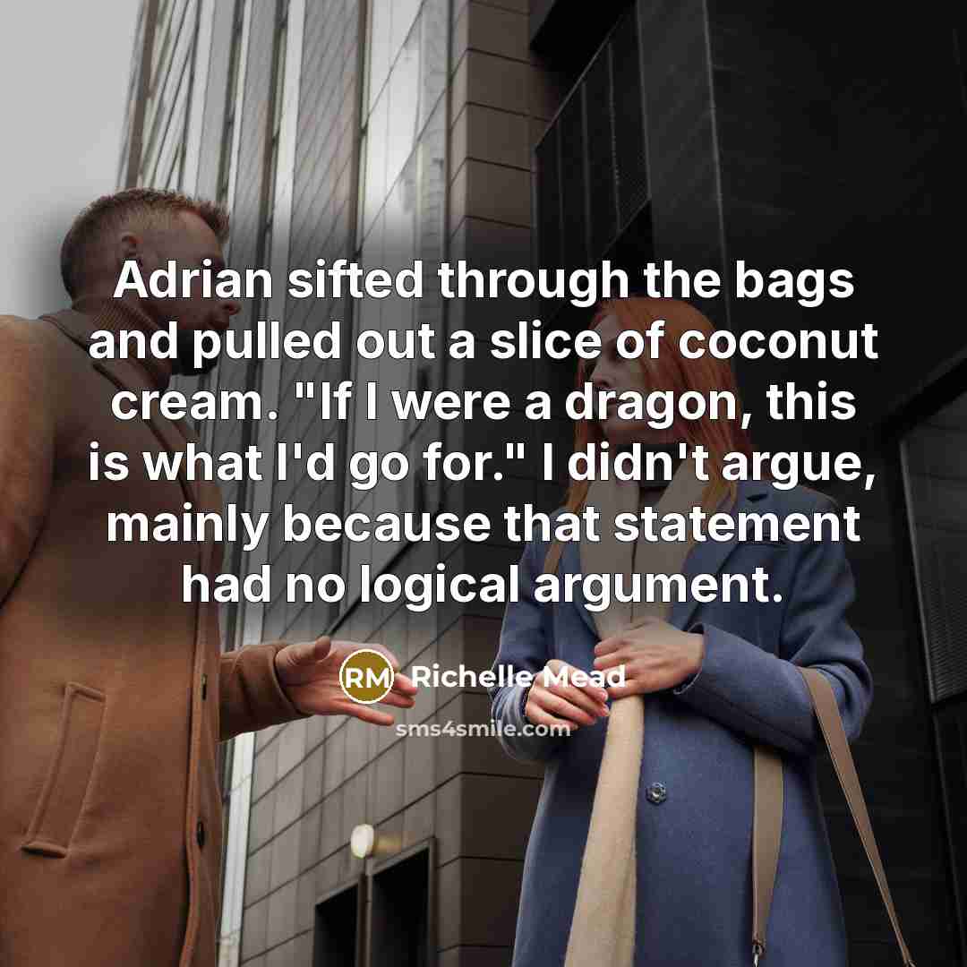 “Adrian sifted through the bags and pulled out a slice of coconut cream. "If I were a dragon, this is what I'd go for." I didn't argue, mainly because that statement had no logical argument.” quote by Richelle Mead